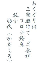 わくぐりは
　三蜜避けて　ご参拝
　　　コロナ終息
　　託す
　　　形代（かたしろ）
　　　　　　　　