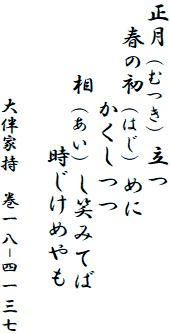 正月（むつき）立つ
　春の初（はじ）めに
　　　　かくしつつ
　　　相（あい）し笑みてば
　　　　　　時じけめやも

　　　　　　大伴家持　巻一八-四一三七